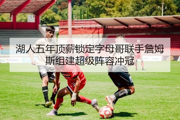 湖人五年顶薪锁定字母哥联手詹姆斯组建超级阵容冲冠 | Kaiyuan Games